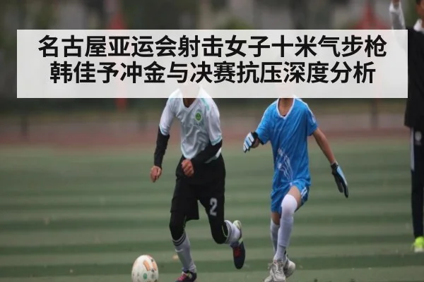名古屋亚运会射击女子十米气步枪韩佳予冲金与决赛抗压深度分析 - kaiyun